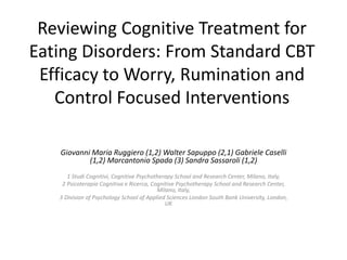 Reviewing Cognitive Treatment for
Eating Disorders: From Standard CBT
Efficacy to Worry, Rumination and
Control Focused Interventions
Giovanni Maria Ruggiero (1,2) Walter Sapuppo (2,1) Gabriele Caselli
(1,2) Marcantonio Spada (3) Sandra Sassaroli (1,2)
1 Studi Cognitivi, Cognitive Psychotherapy School and Research Center, Milano, Italy,
2 Psicoterapia Cognitiva e Ricerca, Cognitive Psychotherapy School and Research Center,
Milano, Italy,
3 Division of Psychology School of Applied Sciences London South Bank University, London,
UK
 