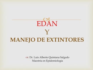
 Dr. Luis Alberto Quintana Salgado
Maestría en Epidemiología
EDAN
Y
MANEJO DE EXTINTORES
 