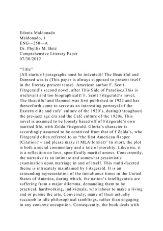 Edania Maldonado
Maldonado, 1
ENG—250—A
Dr. Phyllis M. Betz
Comprehensive Literary Paper
07/30/2012
“Title”
(All starts of paragraphs must be indented)! The Beautiful and
Damned was is (This paper is always supposed to present itself
in the literary present tense). American author F. Scott
Fitzgerald’s second novel, after This Side of Paradise.(This is
irrelevant and too biographical)! F. Scott Fitzgerald’s novel,
The Beautiful and Damned was first published in 1922 and has
thenceforth come to serve as an interesting portrayal of the
Eastern elite and café` culture of the 1920’s, during(throughout)
the pre-jazz age era and the Café culture of the 1920s. This
novel is assumed to be loosely based off of Fitzgerald’s own
married life, with Zelda Fitzgerald. Gloria’s character is
accordingly assumed to be contrived from that of f Zelda’s, who
Fitzgerald often referred to as “the first American flapper
(Citation? – and please make it MLA format)” In short, the plot
is both a social commentary and a tale of morality. Likewise, it
is a reflection on love, specifically marital amour. Concurrently,
the narrative is an intimate and somewhat pessimistic
examination upon marriage in and of itself. This multi-faceted
theme is intricately maintained by Fitzgerald. It is an
astounding representation of the tumultuous times in the United
States of America, during which, the nation’s intelligentsia are
suffering from a major dilemma, demanding them to be
practical, hardworking, individuals, who labour to make a living
and or pursue the arts. Conversely, many of them actually
succumb to idle philosophical ramblings, rather than engaging
in any concrete occupation. Consequently, the book deals with
 
