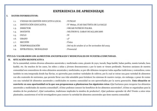 EXPERIENCIA DE APRENDIZAJE
I. DATOS INFORMATIVOS:
1.1. UNIDAD DE GESTIÓN EDUCATIVA LOCAL : YUNGAY
1.2. INSTITUCIÓN EDUCATIVA : N° 86692, JUAN BAUTISTA DE LA SALLE
1.3. DIRECTOR : OSCAR PATRICIO PALMA
1.4. DOCENTE : NILTHON K. GARAY HUALLANCASH
1.5. CICLO : IV
1.6. GRADO : 4º
1.7. SECCIÓN : Única
1.8. TEMPORALIZACIÓN : Del 09 de octubre al 10 De noviembre del 2023
1.9. ESTRATEGIA / MODALIDAD : Presencial
TÍTULO: VALORAMOS LOS ALIMENTOS ANCESTRALES Y MEDICINALES DE NUESTRA COMUNIDAD.
II. SITUACIÓN SIGNIFICATIVA
En la comunidad, existen diversos alimentos ancestrales y medicinales como, picante de yuyo, tucush, llaqa kashki, habas pushta, numia tostado, lawa
kashki, etc. En muchos de los casos, los niños y niñas y jóvenes desconocemos y por lo tanto se vienen perdiendo. Nuestros ancianos de nuestra
comunidad son conocedores de estos alimentos ancestrales y medicinales, es por ello debemos recuperar todas aquellas tradiciones y costumbres; como
también en esta temporada donde hay lluvias, se aprovecha para sembrar variedades de cultivos, por lo cual se extrae una gran variedad de alimentos
con alto contenido de nutrientes, que permite llevar una vida saludable para fortalecer los sistemas de nuestro cuerpo, sin embargo, a pesar de contar
con una variedad de alimentos ancestrales y medicinales en nuestra comunidad no son aprovechados por la nueva generación. Esta situación se
convierte en una oportunidad en la que nos proponemos a plantearnos los siguientes retos ¿Qué haríamos para recuperar los alimentos
ancestrales y medicinales de nuestra comunidad?, ¿Cómo podemos conocer los beneficios de los alimentos ancestrales?, ¿Cómo se organizaban para la
siembra de los productos?, ¿Qué costumbres, tradiciones implicaba la siembra de productos?, ¿Qué podemos aprender de ello? Frente a estos retos
planteados, asumiremos el rol de investigadores para conocer la variedad de alimentos ancestrales que tiene nuestra comunidad.
 