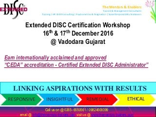RESPONSIVE INSIGHTFUL REMEDIAL ETHICAL
Extended DISC Certification Workshop
16th & 17th December 2016
@ Vadodara Gujarat
call us on @ 09737025999, 0265-6550561 / email @nandadave@thementors-trainers.com & info@thementors-trainers.com
visit us @ www.thementors-trainers.com
The Mentors & Enablers
Trainers & Management Consultants
Training | HR & OD Consulting | Psychometrics & Diagnostics | Social Responsibility Endeavors
LINKING ASPIRATIONS WITH RESULTS
Call us on @ 0265- 6550561 / 09824509399
email @ info@thementors-trainers.com visit us @ www.thementors-trainers.com
Earn internationally acclaimed and approved
“CEDA” accreditation - Certified Extended DISC Administrator”
 