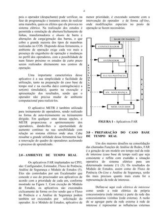 2

pois o operador (despachante) pode verificar, na         menor prioridade, é executado somente com a
fase de programação e instantes antes de realizar        intervenção do operador e de forma off-line,
uma manobra, quais os efeitos que ela provoca no         onde modificações especiais no posto de
sistema elétrico. Na realização dos estudos é            operação se fazem necessárias.
permitida a simulação de abertura/fechamento de
linhas, transformadores e shunts de barra e
alterações de carga/geração das barras, o que
cobre a grande maioria dos tipos de manobras
realizadas no COS. Dispondo dessa ferramenta, o
ambiente de operação exige cada vez mais a
presença do engenheiro de operação e mudanças
no perfil dos operadores, com a possibilidade de
num futuro próximo os estudos de curto prazo
serem realizados diretamente nos centros de
operação.

        Uma importante característica desse
aplicativo é a sua simplicidade e facilidade de
utilização, tanto na preparação do caso base de
tempo real e na escolha da(s) contingência(s) a
ser(em) simulada(s), quanto na execução e
apresentação dos resultados, sendo que o
operador não precisa mudar de ambiente
computacional para realizá-los.

        O aplicativo METR é também utilizado
para treinamento de operadores, sendo realizado
na forma de auto-treinamento ou treinamento
dirigido. Em qualquer uma dessas opções, o
METR proporciona o aprimoramento dos                              FIGURA 1 - Aplicativos FAR
operadores, dando-lhes a oportunidade de
aumento contínuo na sua sensibilidade com
relação ao sistema elétrico onde atua. Cabe              3.0 - PREPARAÇÃO          DO     CASO     BASE
ressaltar a grande utilidade dessa ferramenta face       DE TEMPO REAL
a renovação do quadro de operadores acelerando
o processo de aprendizado.                                       Um dos maiores desafios na consolidação
                                                         das chamadas Funções de Análise de Redes, FAR
                                                         é a geração de um modelo em tempo real da rede
2.0 - AMBIENTE DE TEMPO REAL                             de interesse (caso base de tempo real) que seja
                                                         consistente e reflita com exatidão a situação
        Os aplicativos FAR implantados na CPFL           operativa do sistema elétrico para um
são: Configurador, Estimador, Fluxo de Potência,         determinado instante (1) (3). Os resultados do
Análise de Segurança e Módulo de Estudos (5).            Módulo de Estudos, assim como do Fluxo de
Eles são controlados por um Escalonador que              Potência On-Line e Análise de Segurança, serão
concede o uso do processador aos aplicativos de          tão mais precisos quanto mais exata for a
acordo com a prioridade de cada um, conforme             representação da rede de interesse.
mostrado na Figura 1. Com exceção do Módulo
de Estudos, os aplicativos são executados                        Define-se aqui rede elétrica de interesse
ciclicamente de forma on-line sendo que o Fluxo          como sendo a rede elétrica da própria
de Potência e a Análise de Segurança podem               concessionária (rede interna) e parte da rede das
também ser executados por        solicitação do          concessionárias vizinhas (rede externa). A razão
operador. Já o Módulo de Estudos, aplicativo de          de se agregar parte da rede externa à rede de
                                                         interesse é representar as influências externas
 