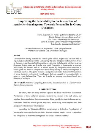 Educação a Distância e Práticas Educativas Comunicacionais
e Interculturais
ISSN 2176-171X
http://www.edapeci-ufs.net/revista/ojs-2.2.3/index.php/edapeci
Ano II - Nº5 – agosto de 2010 55
Improving the believability in the interaction of
synthetic virtual agents: Towards Personality in Group
Dynamics
Maria Augusta S. N. Nunes - !"#$%"%&'()*+,-."/'.012
Danilo Reinert - )1&3%&1#()*+,-."/'.012
Rui Prada - 1"3.-1$)$(!$3-'.3%&'*43).-#522
Jonas S. Bezerra - 6+%$''$%#+'0&7&11$(!,$38.*+,2
João Camilo - 6+$+.*$,38+(3'#."#8.-#22
*Universidade Federal de Sergipe/DECOMP (Sergipe/Brasil)
** INESC-ID and IST-UTL (Porto Salvo/Portugal)
Resumo
The interaction among humans and virtual agents should be provided for users like an
experience as natural as possible. Considering the same perspective of interaction found
in humans, researchers define Personality as a key role for believable interface in group
dynamics. In this paper, we describe how much Personality is fundamental to generate
individuality in humans, and so, in virtual agents. By integrating those concepts in
social agents we intend to conquer more believability during its interactions in groups of
simulated societies. This paper presents a computational model that support the creation
of group dynamics in teams of virtual agents that are engaged in cooperative tasks in
order to create believability. Then, we describe an ongoing experiment based on a
database of real agent
KEYWORDS: Affective Computing, Personality, Social interaction in Lifelike Virtual
Agents, Group dynamics.
1. INTRODUCTION
In nature, there are many animals’ species that have certain traits in common.
Populations of those different animals, instinctively, interact with each other, and
together, those populations form communities. Thus, considering that the human society
also comes from the animal species, they also, instinctively, come together and form
groups as well as in many other species.
According to Wikipedia (2010) a social group is defined as "a collection of
humans who share certain characteristics, interact with one another, accept expectations
and obligations as members of the group, and share a common identity".
 