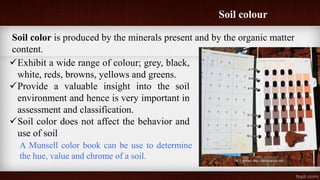 Soil colour
Soil color is produced by the minerals present and by the organic matter
content.
Exhibit a wide range of colour; grey, black,
white, reds, browns, yellows and greens.
Provide a valuable insight into the soil
environment and hence is very important in
assessment and classification.
Soil color does not affect the behavior and
use of soil
A Munsell color book can be use to determine
the hue, value and chrome of a soil.
 