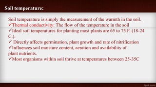 Soil temperature:
Soil temperature is simply the measurement of the warmth in the soil.
Thermal conductivity: The flow of the temperature in the soil
Ideal soil temperatures for planting most plants are 65 to 75 F. (18-24
C.).
 Directly affects germination, plant growth and rate of nitrification
Influences soil moisture content, aeration and availability of
plant nutrients.
Most organisms within soil thrive at temperatures between 25-35C
 