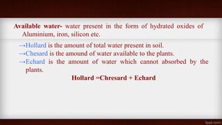Available water- water present in the form of hydrated oxides of
Aluminium, iron, silicon etc.
→Hollard is the amount of total water present in soil.
→Chesard is the amound of water available to the plants.
→Echard is the amount of water which cannot absorbed by the
plants.
Hollard =Chresard + Echard
 