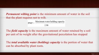 Permanent wilting point is the minimum amount of water in the soil
that the plant requires not to wilt.
The field capacity is the maximum amount of water retained by a soil
per unit of its weight after the gravitational percolation has stopped
The total available water (holding) capacity is the portion of water that
can be absorbed by plant roots.
 