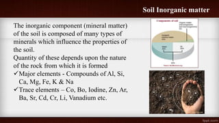 Soil Inorganic matter
The inorganic component (mineral matter)
of the soil is composed of many types of
minerals which influence the properties of
the soil.
Quantity of these depends upon the nature
of the rock from which it is formed
Major elements - Compounds of Al, Si,
Ca, Mg, Fe, K & Na
Trace elements – Co, Bo, Iodine, Zn, Ar,
Ba, Sr, Cd, Cr, Li, Vanadium etc.
 