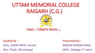 UTTAM MEMORIAL COLLEGE
RAIGARH (C.G.)
topic :- Edaphic factor…
Guided by :-
Miss, VIJAYA PATEL ma’am
(Ass. Profe. Of zoology)
Presented by :-
KRISHN KUMAR SAHU
(MSc. Zoology 1st sem.)
 