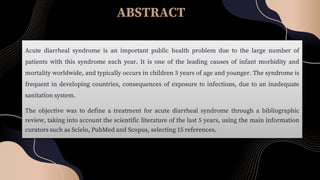 ABSTRACT
Acute diarrheal syndrome is an important public health problem due to the large number of
patients with this syndrome each year. It is one of the leading causes of infant morbidity and
mortality worldwide, and typically occurs in children 5 years of age and younger. The syndrome is
frequent in developing countries, consequences of exposure to infections, due to an inadequate
sanitation system.
The objective was to define a treatment for acute diarrheal syndrome through a bibliographic
review, taking into account the scientific literature of the last 5 years, using the main information
curators such as Scielo, PubMed and Scopus, selecting 15 references.
 