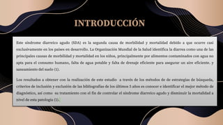 INTRODUCCIÓN
Este síndrome diarreico agudo (SDA) es la segunda causa de morbilidad y mortalidad debido a que ocurre casi
exclusivamente en los países en desarrollo. La Organización Mundial de la Salud identifica la diarrea como una de las
principales causas de morbilidad y mortalidad en los niños, principalmente por alimentos contaminados con agua no
apta para el consumo humano, falta de agua potable y falta de drenaje eficiente para asegurar un aire eficiente. y
saneamiento del suelo (1).
Los resultados a obtener con la realización de este estudio a través de los métodos de de estrategias de búsqueda,
criterios de inclusión y exclusión de las bibliografías de los últimos 5 años es conocer e identificar el mejor método de
diagnóstico, así como su tratamiento con el fin de controlar el síndrome diarreico agudo y disminuir la mortalidad a
nivel de esta patología (1).
 