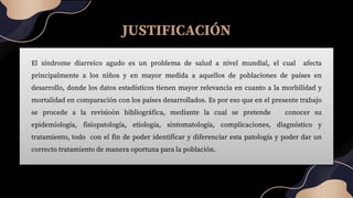 JUSTIFICACIÓN
El síndrome diarreico agudo es un problema de salud a nivel mundial, el cual afecta
principalmente a los niños y en mayor medida a aquellos de poblaciones de países en
desarrollo, donde los datos estadísticos tienen mayor relevancia en cuanto a la morbilidad y
mortalidad en comparación con los países desarrollados. Es por eso que en el presente trabajo
se procede a la revisioòn bibliográfica, mediante la cual se pretende conocer su
epidemiología, fisiopatología, etiología, sintomatología, complicaciones, diagnóstico y
tratamiento, todo con el fin de poder identificar y diferenciar esta patología y poder dar un
correcto tratamiento de manera oportuna para la población.
 