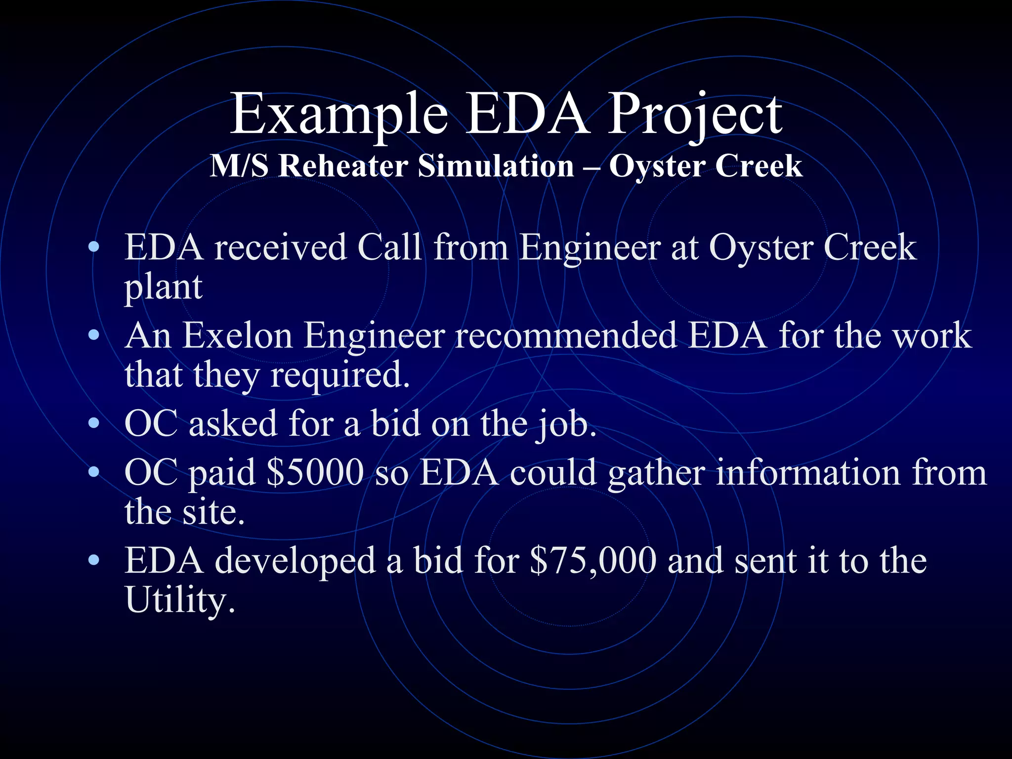 Example EDA Project M/S Reheater Simulation – Oyster Creek EDA received Call from Engineer at Oyster Creek plant An Exelon Engineer recommended EDA for the work that they required. OC asked for a bid on the job. OC paid $5000 so EDA could gather information from the site. EDA developed a bid for $75,000 and sent it to the Utility. 