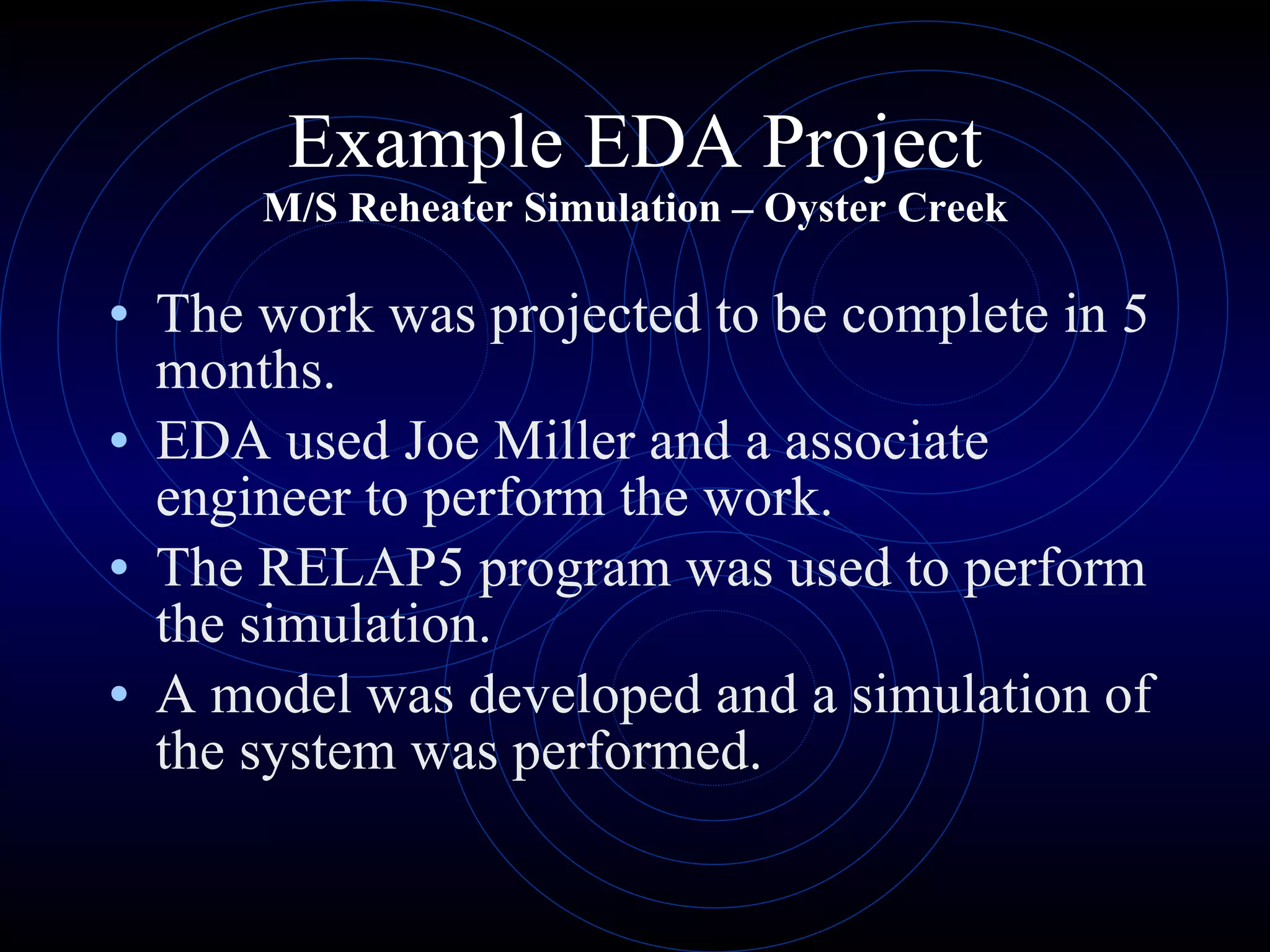 Example EDA Project M/S Reheater Simulation – Oyster Creek The work was projected to be complete in 5 months. EDA used Joe Miller and a associate engineer to perform the work. The RELAP5 program was used to perform the simulation. A model was developed and a simulation of the system was performed. 