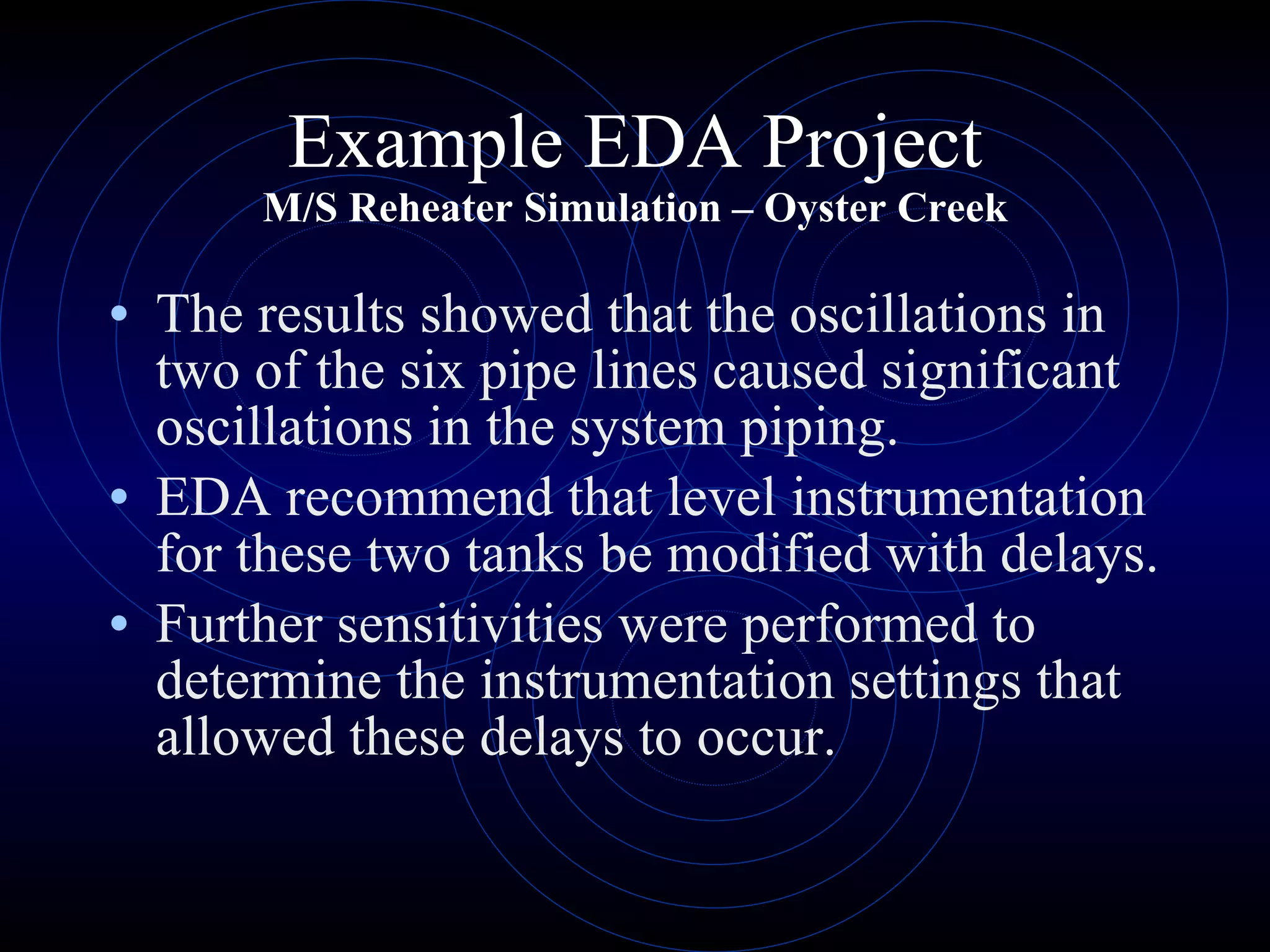 Example EDA Project M/S Reheater Simulation – Oyster Creek The results showed that the oscillations in two of the six pipe lines caused significant oscillations in the system piping. EDA recommend that level instrumentation for these two tanks be modified with delays. Further sensitivities were performed to determine the instrumentation settings that allowed these delays to occur. 