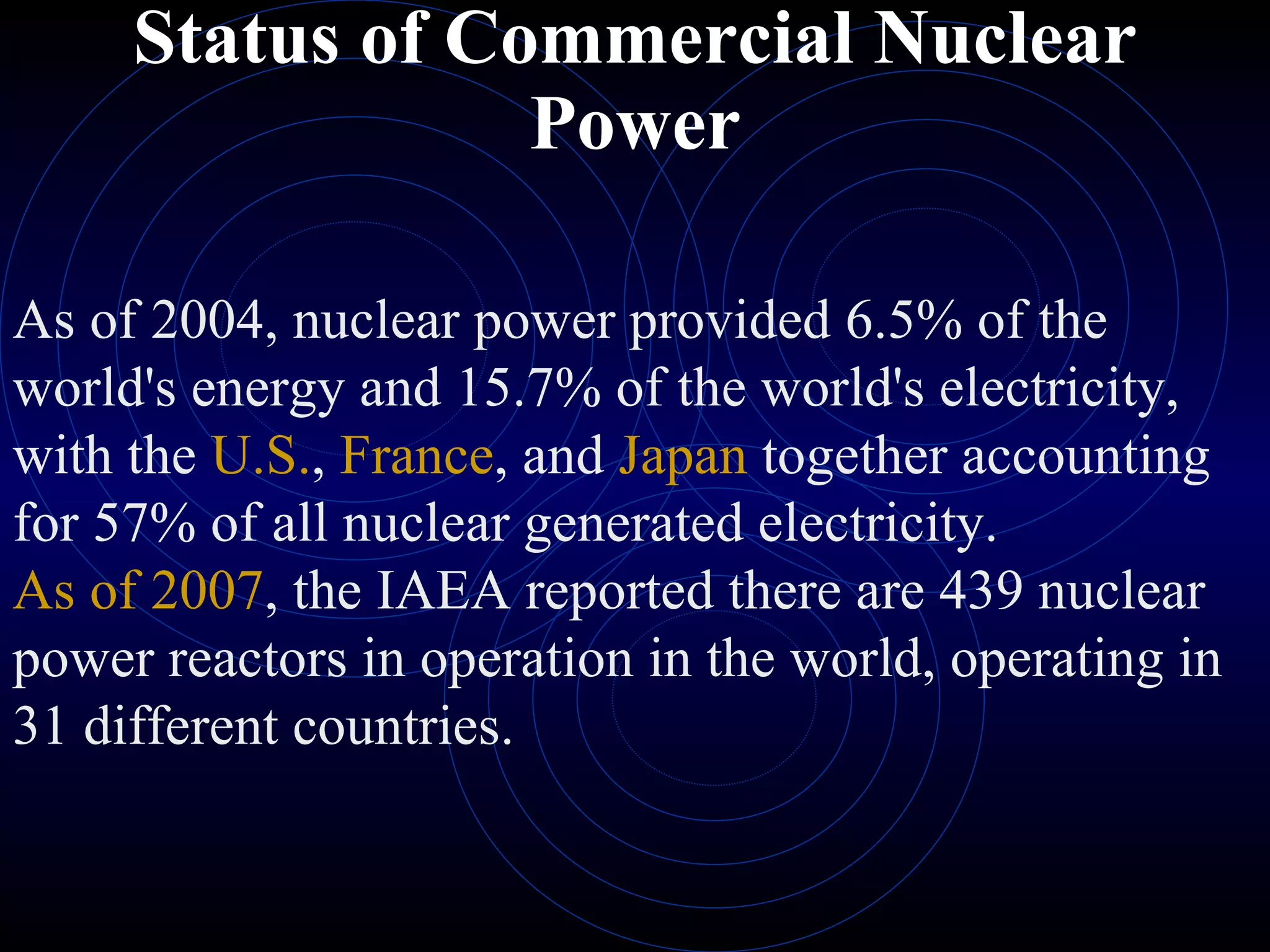 Status of Commercial Nuclear Power As of 2004, nuclear power provided 6.5% of the world's energy and 15.7% of the world's electricity, with the  U.S. ,  France , and  Japan  together accounting for 57% of all nuclear generated electricity.  As of 2007 , the IAEA reported there are 439 nuclear power reactors in operation in the world, operating in 31 different countries. 