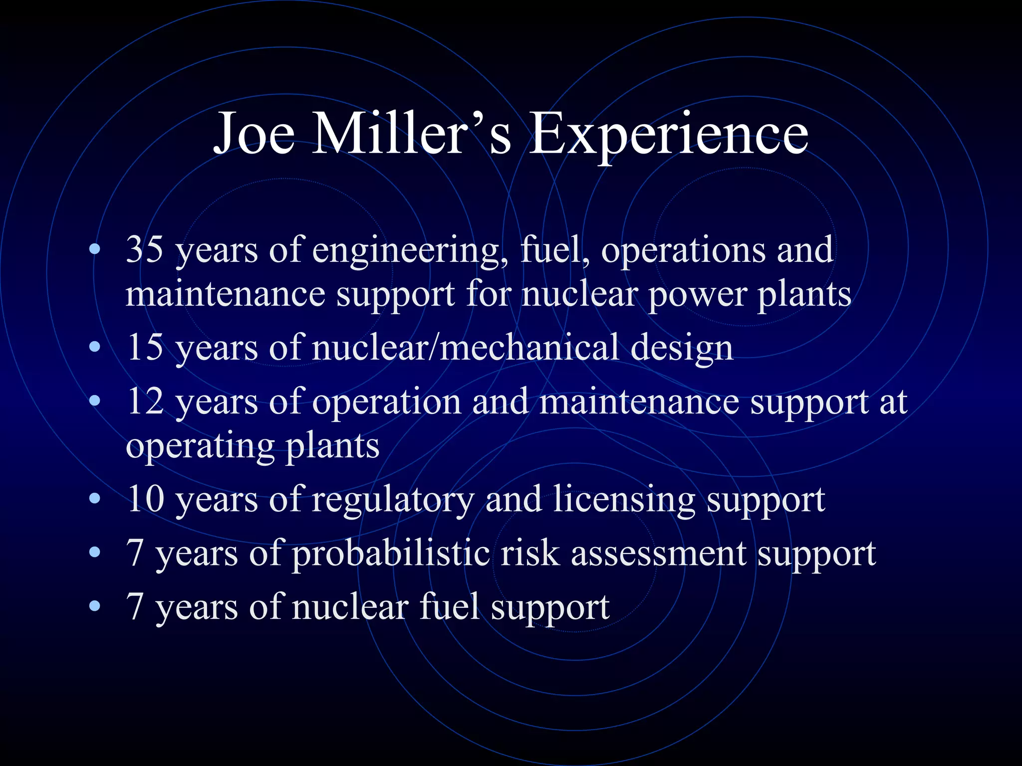 Joe Miller’s Experience 35 years of engineering, fuel, operations and maintenance support for nuclear power plants 15 years of nuclear/mechanical design 12 years of operation and maintenance support at operating plants 10 years of regulatory and licensing support 7 years of probabilistic risk assessment support 7 years of nuclear fuel support 