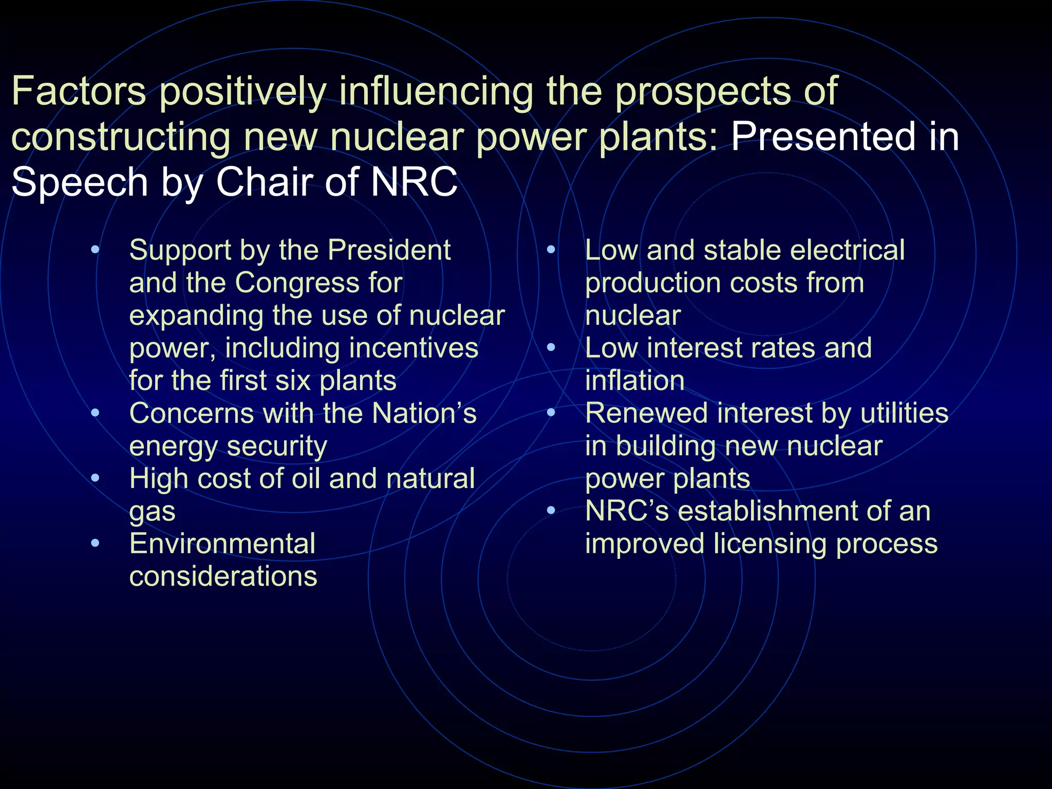 Factors positively influencing the prospects of constructing new nuclear power plants:  Presented in Speech by Chair of NRC Support by the President and the Congress for expanding the use of nuclear power, including incentives for the first six plants      Concerns with the Nation’s energy security  High cost of oil and natural gas  Environmental considerations  Low and stable electrical production costs from nuclear  Low interest rates and inflation  Renewed interest by utilities in building new nuclear power plants  NRC’s establishment of an improved licensing process 