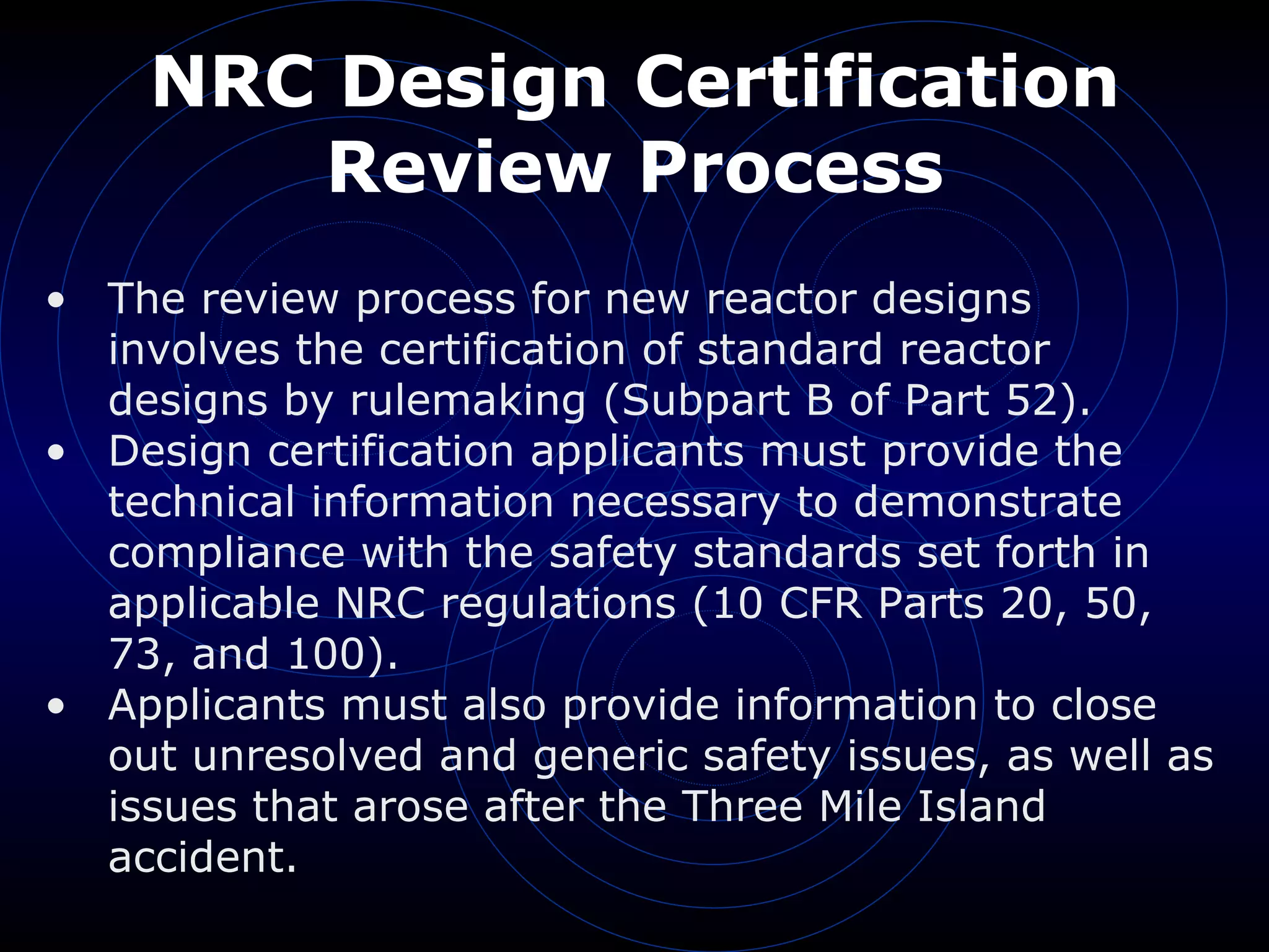 NRC Design Certification Review Process The review process for new reactor designs involves the certification of standard reactor designs by rulemaking (Subpart B of Part 52). Design certification applicants must provide the technical information necessary to demonstrate compliance with the safety standards set forth in applicable NRC regulations (10 CFR Parts 20, 50, 73, and 100). Applicants must also provide information to close out unresolved and generic safety issues, as well as issues that arose after the Three Mile Island accident. 
