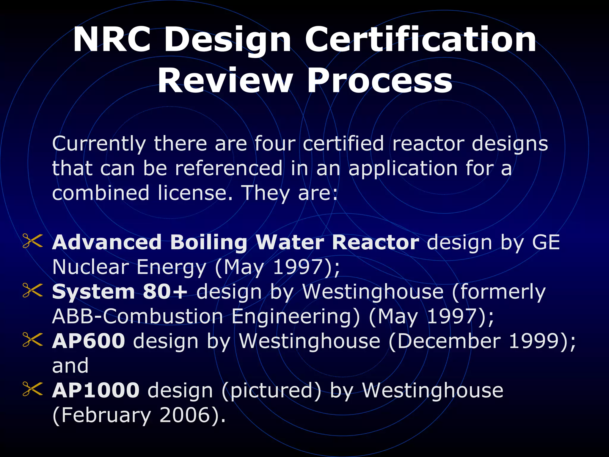 NRC Design Certification Review Process Currently there are four certified reactor designs that can be referenced in an application for a combined license. They are: Advanced Boiling Water Reactor  design by GE Nuclear Energy (May 1997);  System 80+  design by Westinghouse (formerly ABB-Combustion Engineering) (May 1997);  AP600  design by Westinghouse (December 1999); and  AP1000  design (pictured) by Westinghouse (February 2006).  