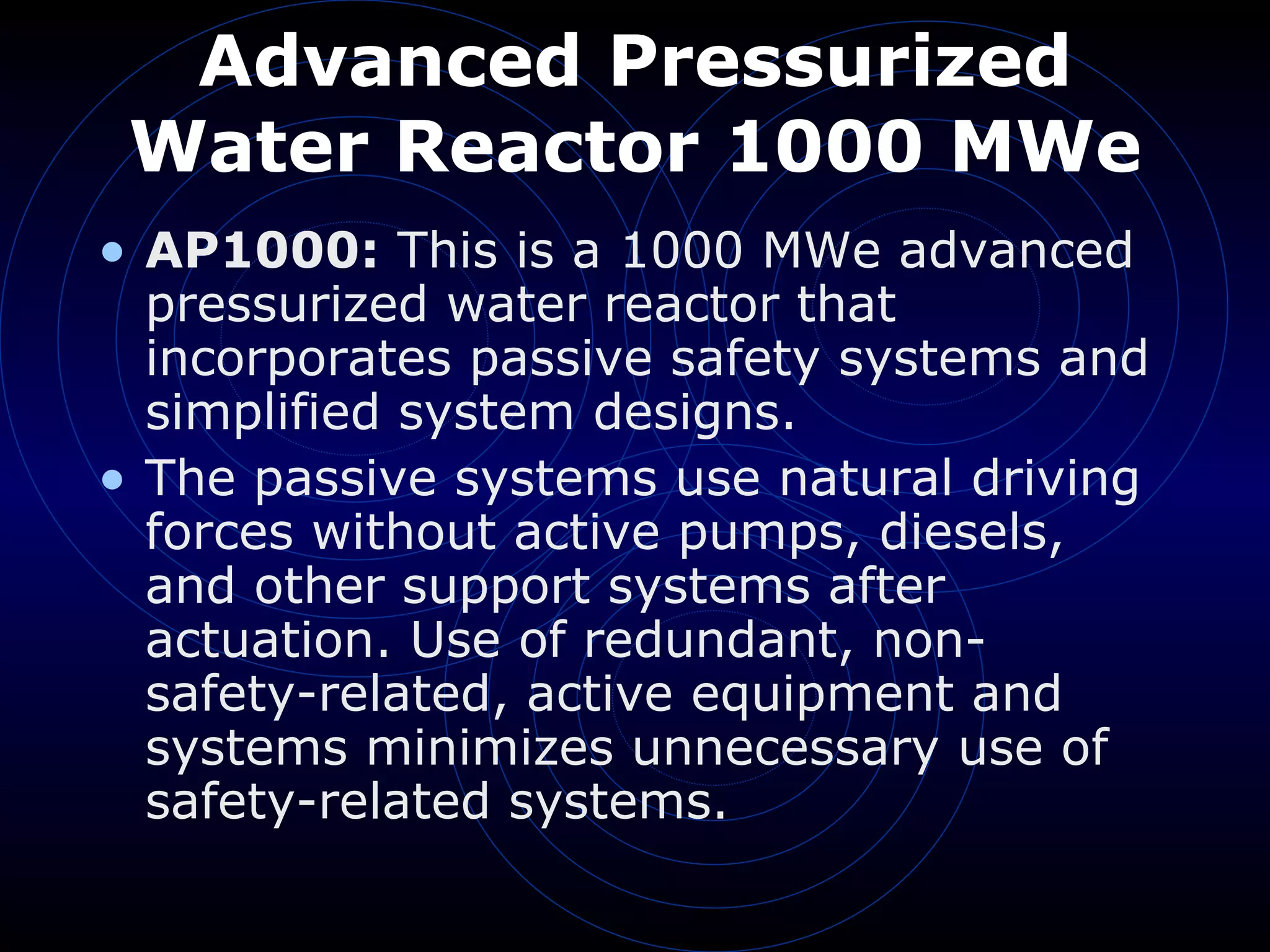 Advanced Pressurized Water Reactor 1000 MWe AP1000:  This is a 1000 MWe advanced pressurized water reactor that incorporates passive safety systems and simplified system designs.  The passive systems use natural driving forces without active pumps, diesels, and other support systems after actuation. Use of redundant, non-safety-related, active equipment and systems minimizes unnecessary use of safety-related systems. 