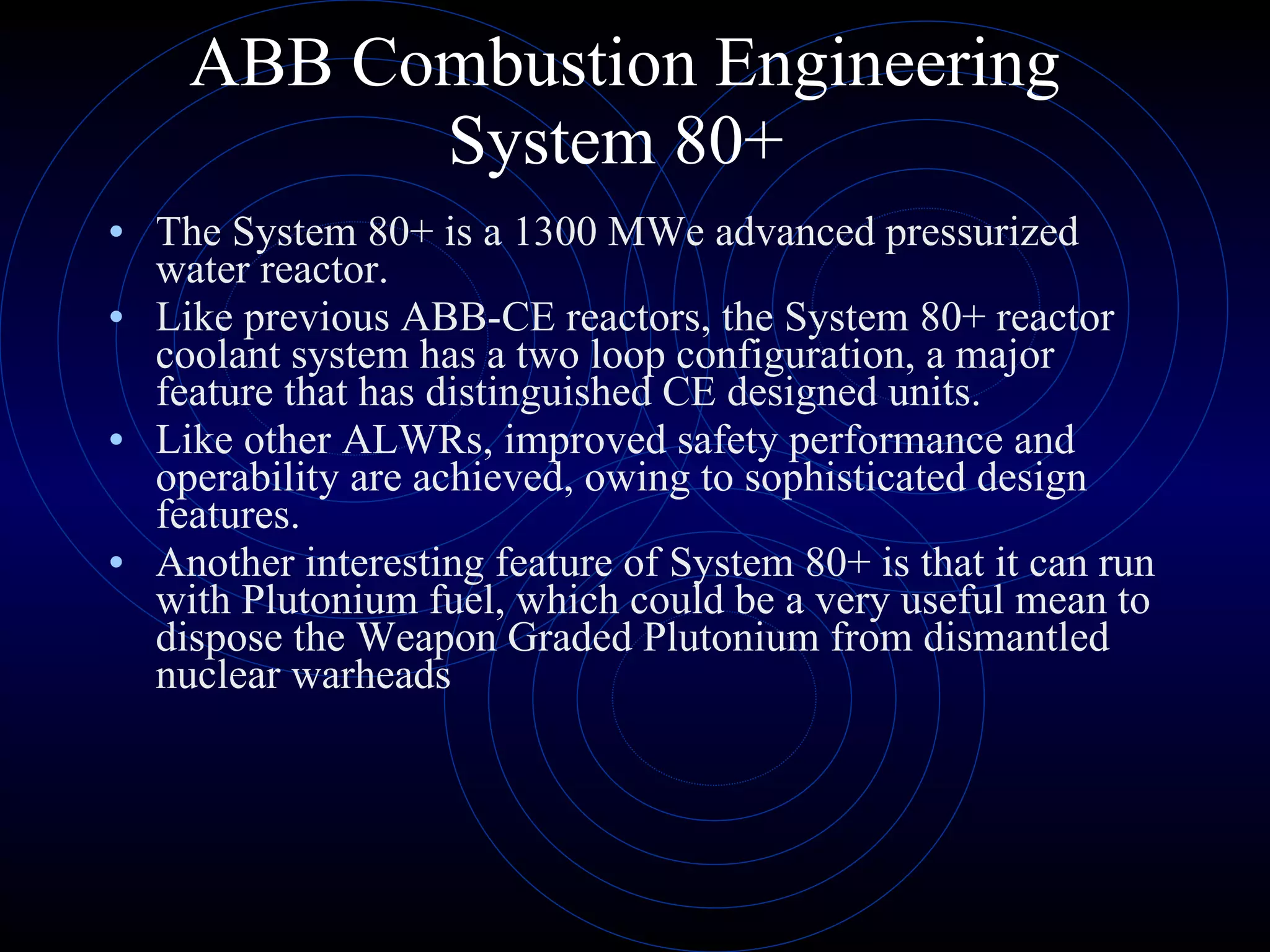 ABB Combustion Engineering System 80+  The System 80+ is a 1300 MWe advanced pressurized water reactor.  Like previous ABB-CE reactors, the System 80+ reactor coolant system has a two loop configuration, a major feature that has distinguished CE designed units.  Like other ALWRs, improved safety performance and operability are achieved, owing to sophisticated design features.  Another interesting feature of System 80+ is that it can run with Plutonium fuel, which could be a very useful mean to dispose the Weapon Graded Plutonium from dismantled nuclear warheads  