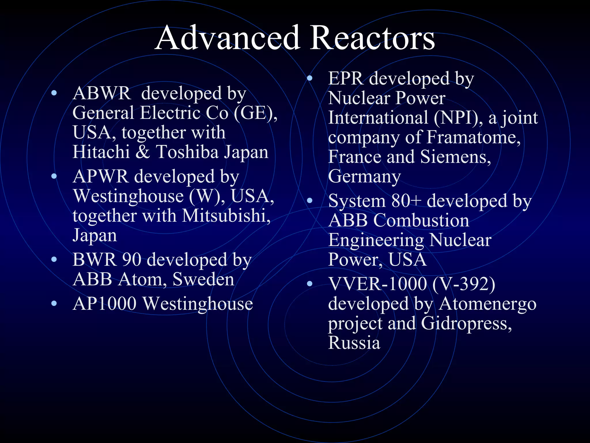 Advanced Reactors ABWR  developed by General Electric Co (GE), USA, together with Hitachi & Toshiba Japan APWR developed by Westinghouse (W), USA, together with Mitsubishi, Japan BWR 90 developed by ABB Atom, Sweden AP1000 Westinghouse EPR developed by Nuclear Power International (NPI), a joint company of Framatome, France and Siemens, Germany  System 80+ developed by ABB Combustion Engineering Nuclear Power, USA VVER-1000 (V-392) developed by Atomenergo project and Gidropress, Russia 