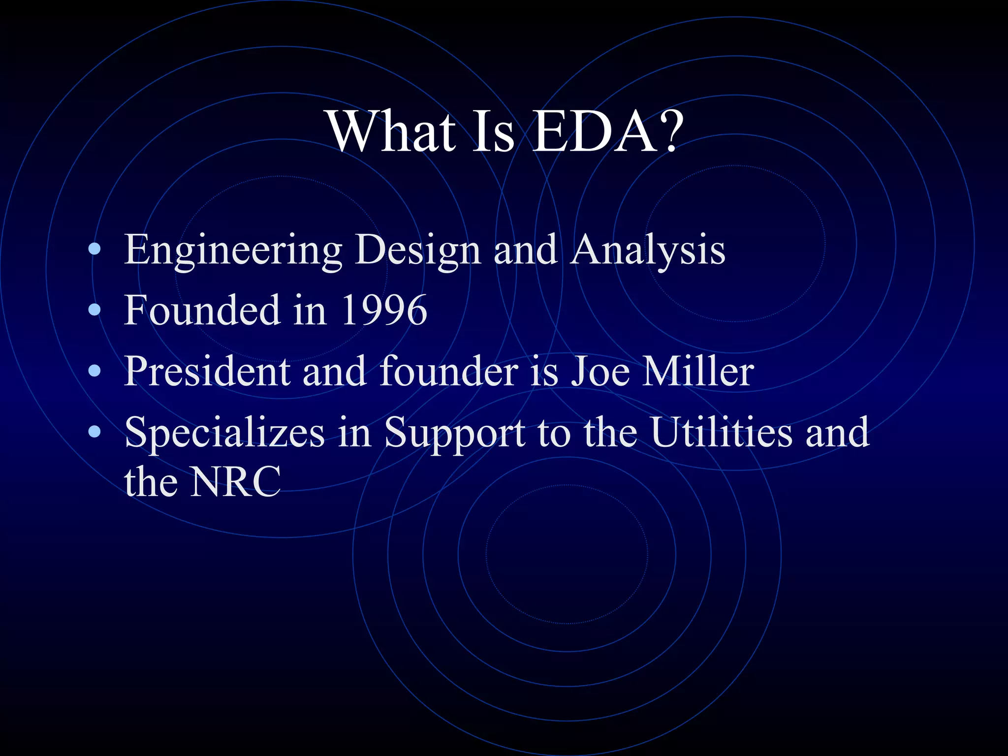 What Is EDA? Engineering Design and Analysis Founded in 1996 President and founder is Joe Miller Specializes in Support to the Utilities and the NRC 