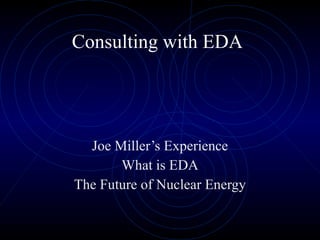 Consulting with EDA Joe Miller’s Experience What is EDA The Future of Nuclear Energy 