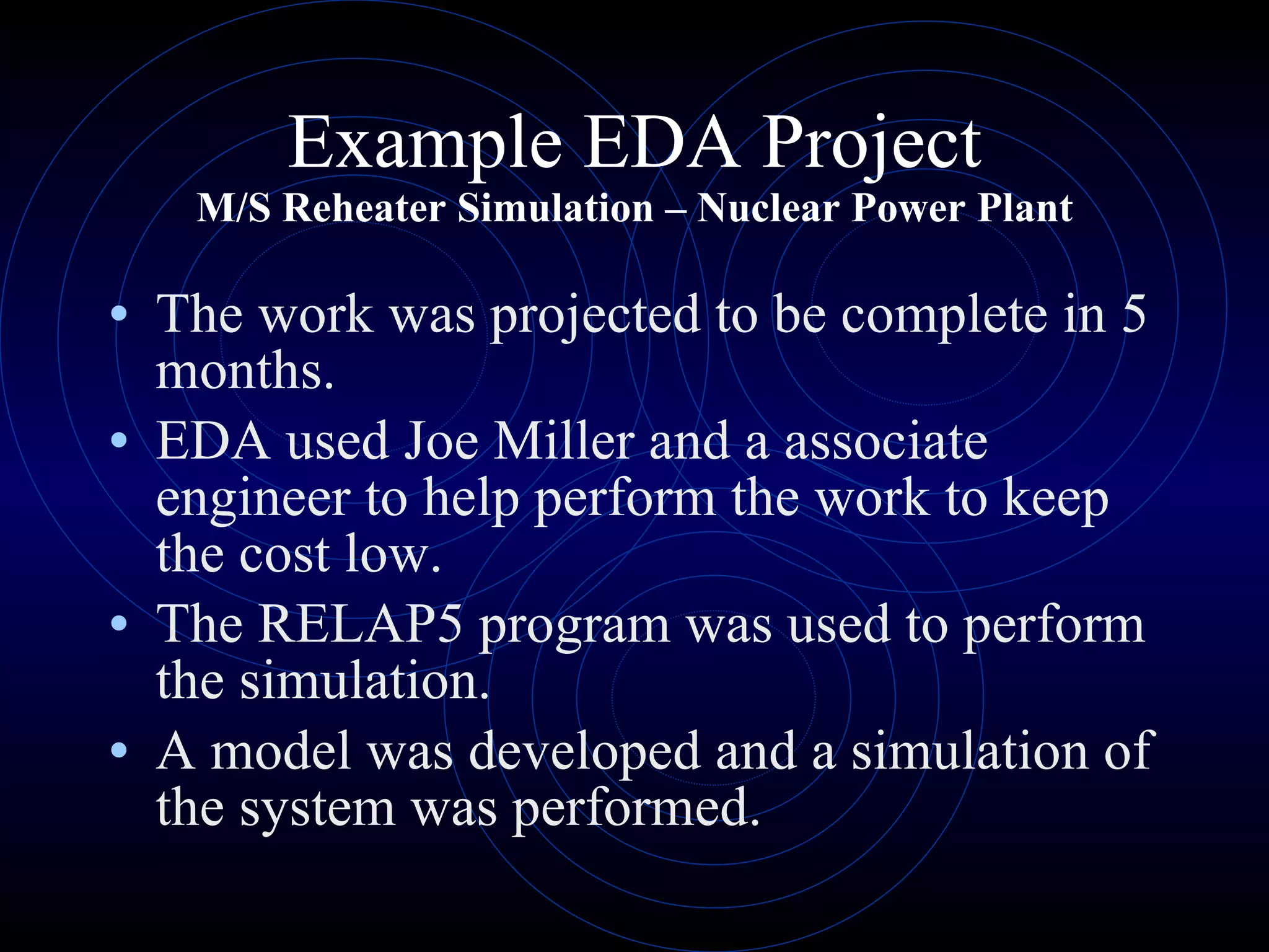 Example EDA Project M/S Reheater Simulation – Nuclear Power Plant The work was projected to be complete in 5 months. EDA used Joe Miller and a associate engineer to help perform the work to keep the cost low. The RELAP5 program was used to perform the simulation. A model was developed and a simulation of the system was performed. 