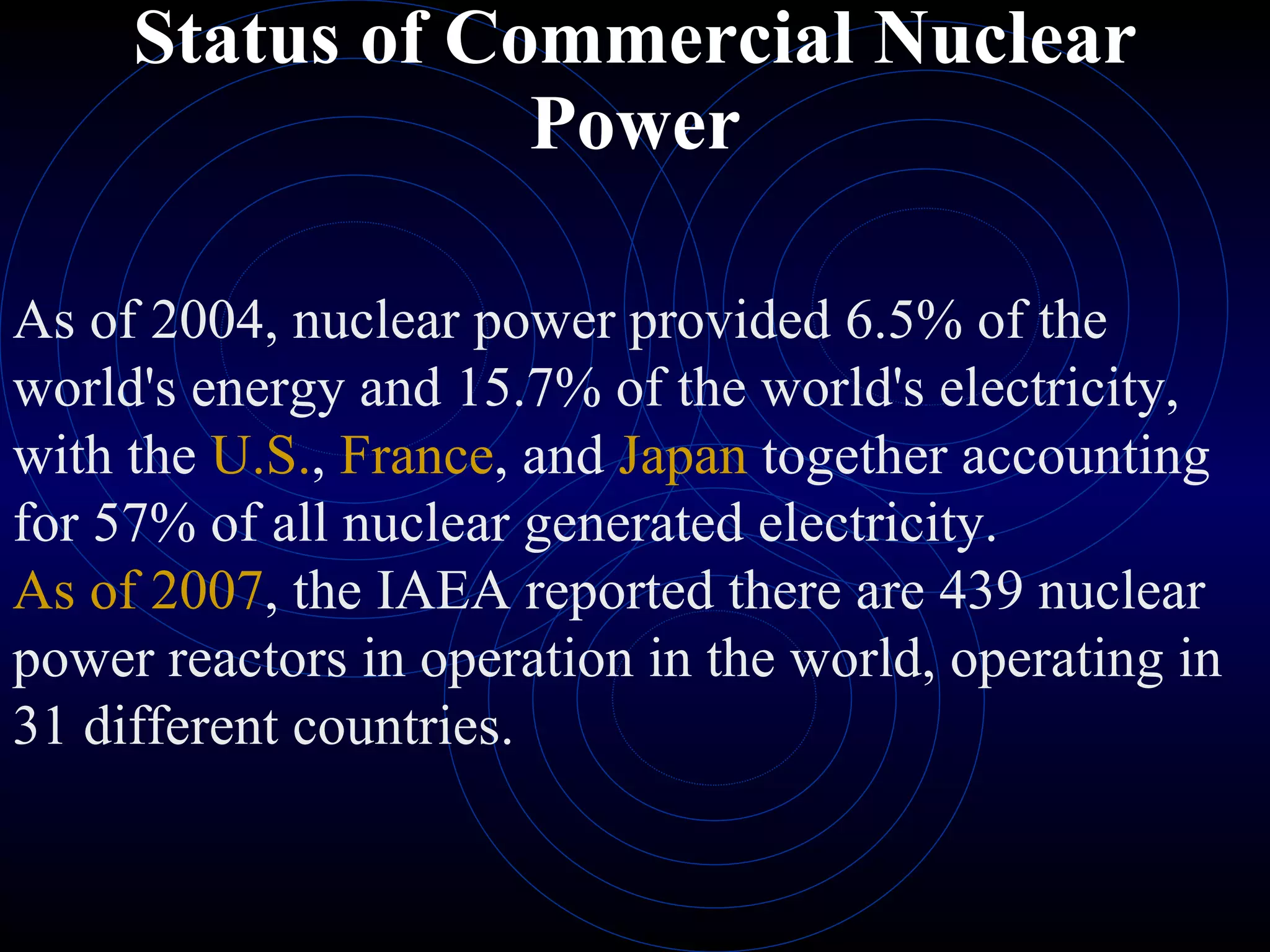 Status of Commercial Nuclear Power As of 2004, nuclear power provided 6.5% of the world's energy and 15.7% of the world's electricity, with the  U.S. ,  France , and  Japan  together accounting for 57% of all nuclear generated electricity.  As of 2007 , the IAEA reported there are 439 nuclear power reactors in operation in the world, operating in 31 different countries. 