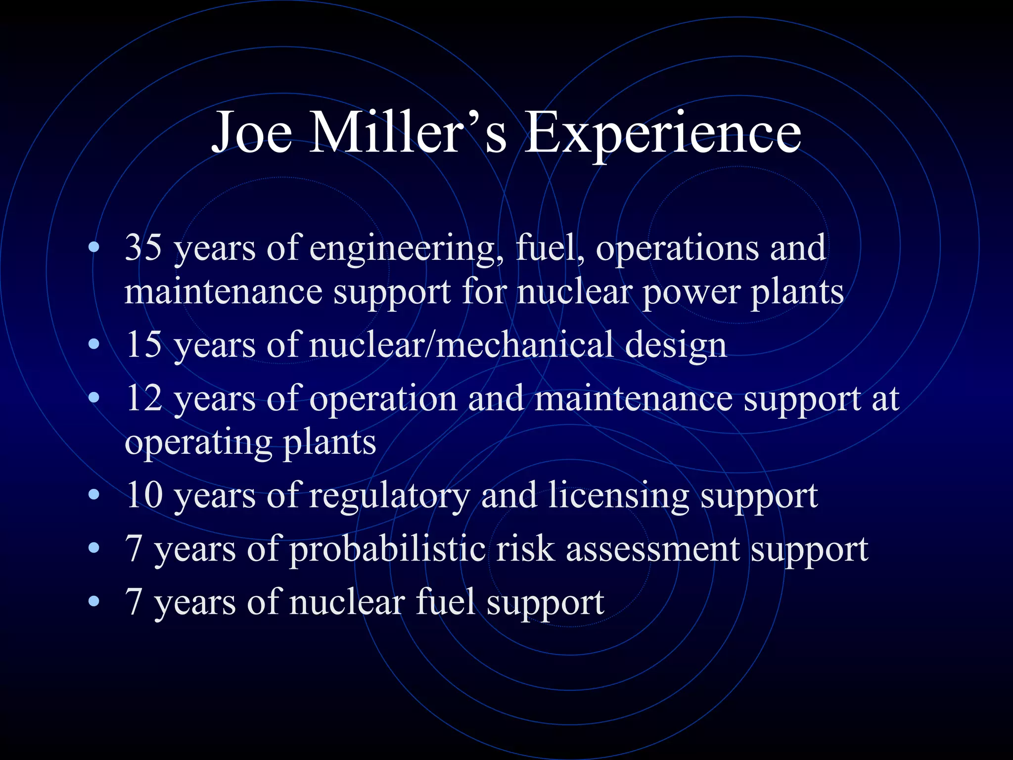 Joe Miller’s Experience 35 years of engineering, fuel, operations and maintenance support for nuclear power plants 15 years of nuclear/mechanical design 12 years of operation and maintenance support at operating plants 10 years of regulatory and licensing support 7 years of probabilistic risk assessment support 7 years of nuclear fuel support 