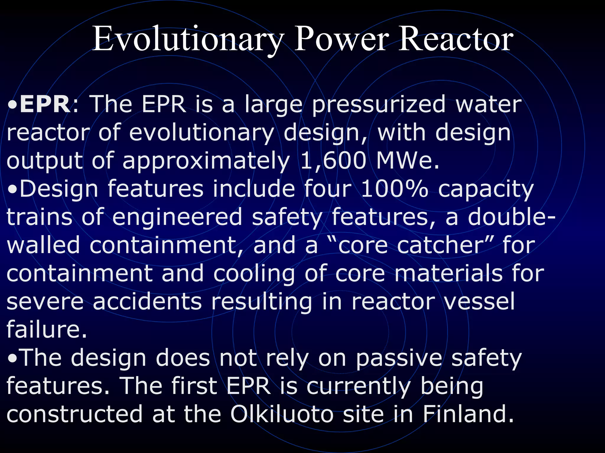 Evolutionary Power Reactor EPR : The EPR is a large pressurized water reactor of evolutionary design, with design output of approximately 1,600 MWe.  Design features include four 100% capacity trains of engineered safety features, a double-walled containment, and a “core catcher” for containment and cooling of core materials for severe accidents resulting in reactor vessel failure.  The design does not rely on passive safety features. The first EPR is currently being constructed at the Olkiluoto site in Finland.  