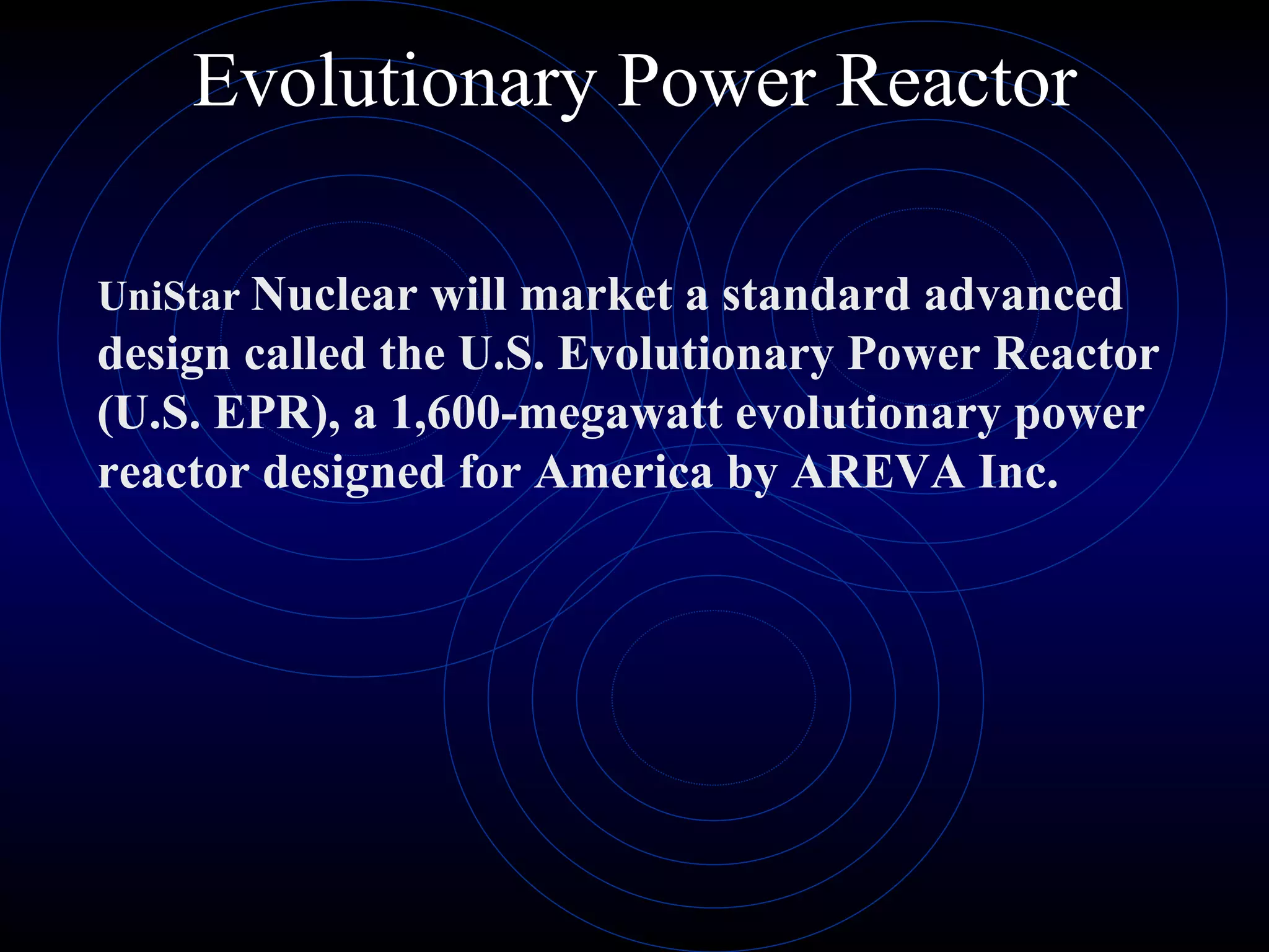 Evolutionary Power Reactor UniStar   Nuclear will market a standard advanced design called the U.S. Evolutionary Power Reactor (U.S. EPR), a 1,600-megawatt evolutionary power reactor designed for America by AREVA Inc. 