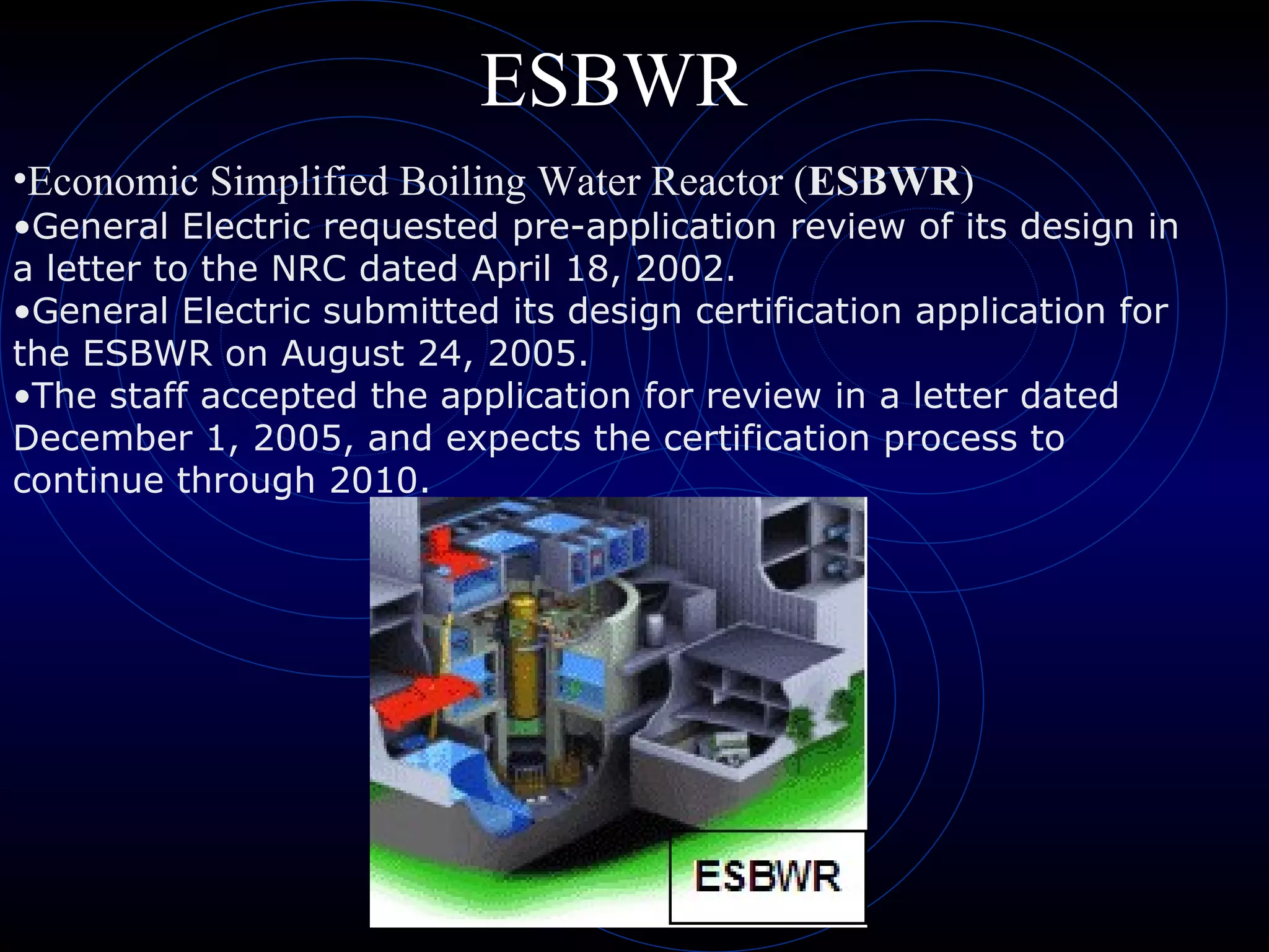 ESBWR Economic Simplified Boiling Water Reactor ( ESBWR )  General Electric requested pre-application review of its design in a letter to the NRC dated April 18, 2002.  General Electric submitted its design certification application for the ESBWR on August 24, 2005.  The staff accepted the application for review in a letter dated December 1, 2005, and expects the certification process to continue through 2010.   