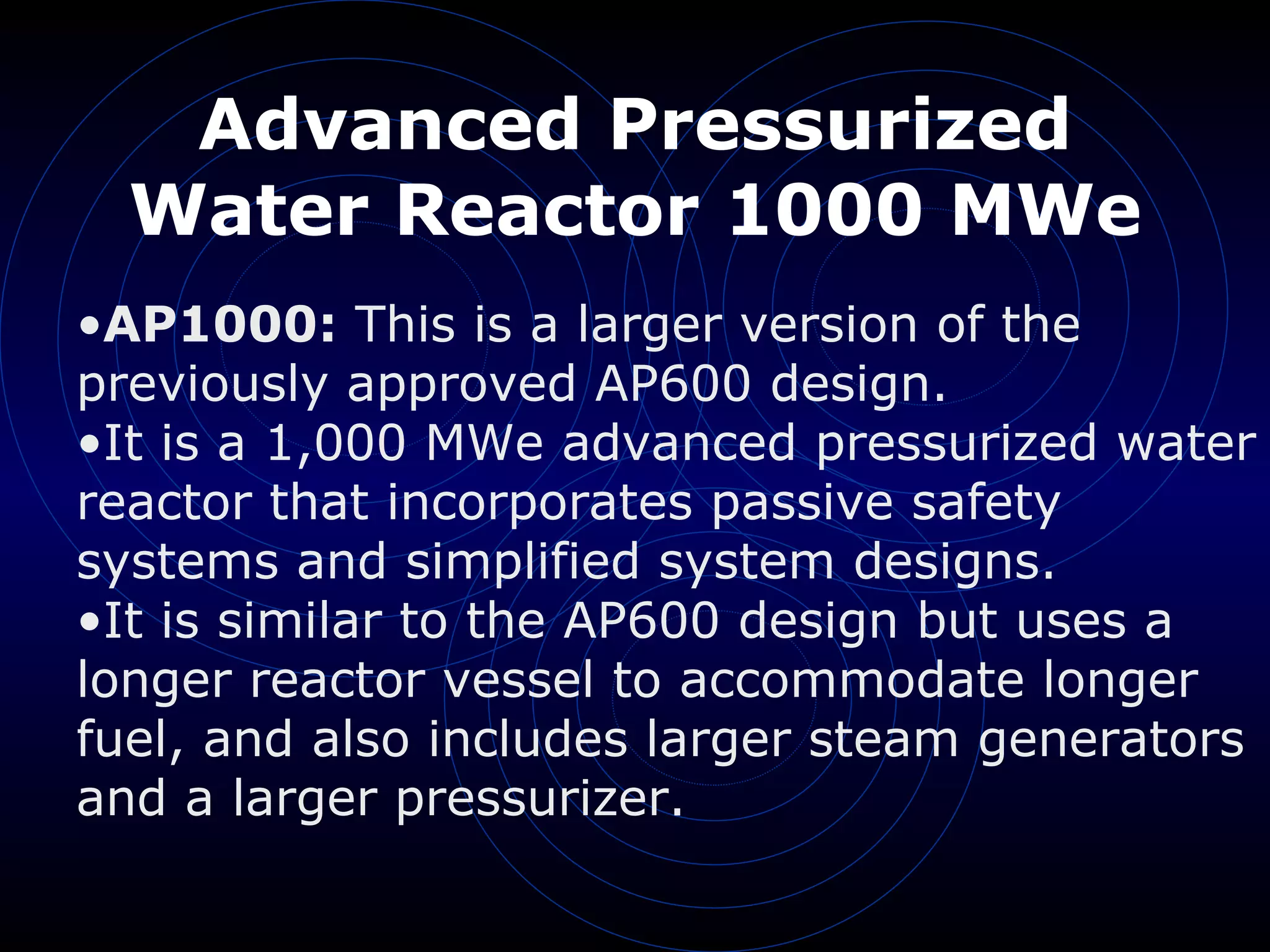Advanced Pressurized Water Reactor 1000 MWe AP1000:  This is a larger version of the previously approved AP600 design.  It is a 1,000 MWe advanced pressurized water reactor that incorporates passive safety systems and simplified system designs.  It is similar to the AP600 design but uses a longer reactor vessel to accommodate longer fuel, and also includes larger steam generators and a larger pressurizer. 