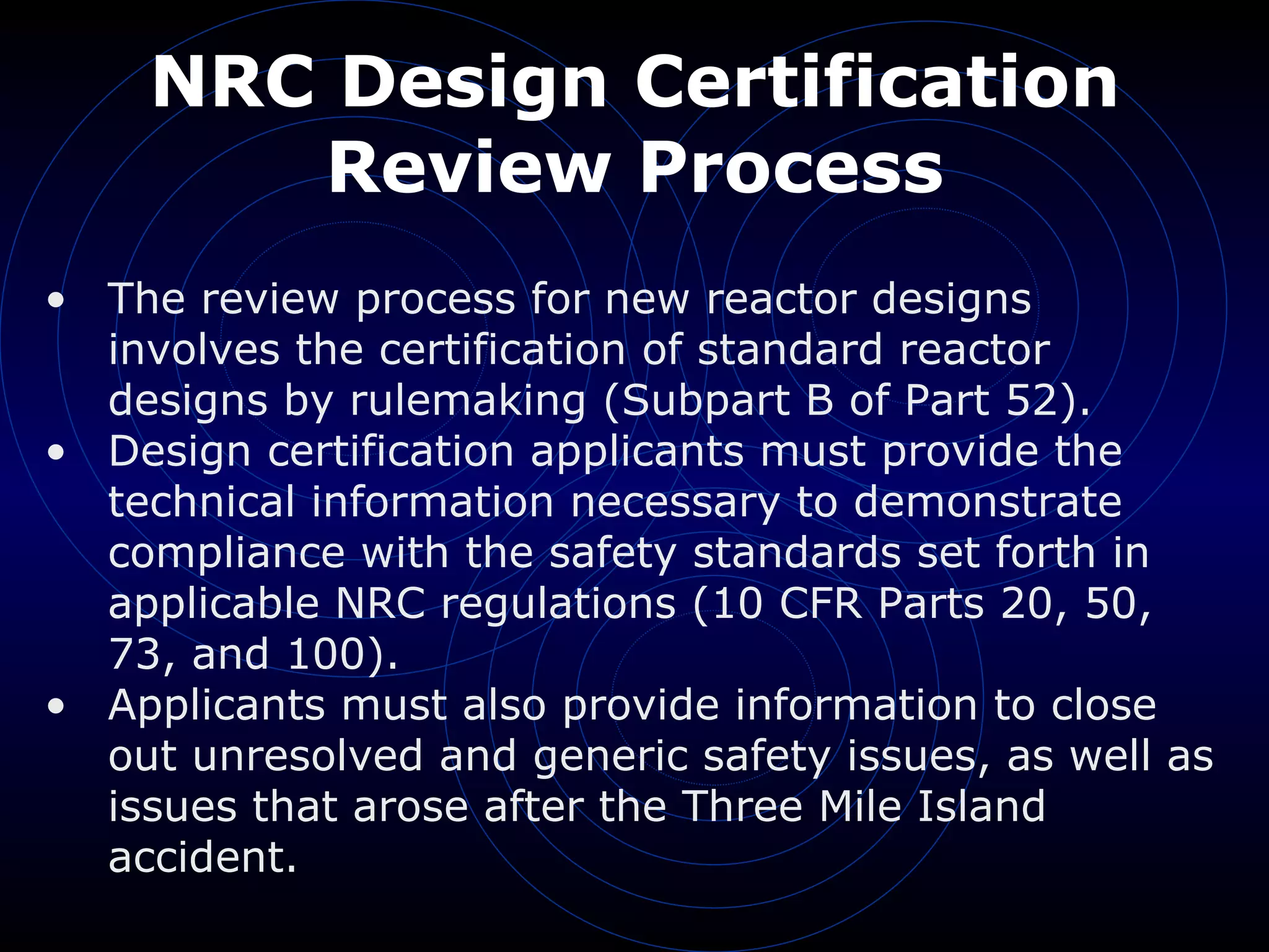 NRC Design Certification Review Process The review process for new reactor designs involves the certification of standard reactor designs by rulemaking (Subpart B of Part 52). Design certification applicants must provide the technical information necessary to demonstrate compliance with the safety standards set forth in applicable NRC regulations (10 CFR Parts 20, 50, 73, and 100). Applicants must also provide information to close out unresolved and generic safety issues, as well as issues that arose after the Three Mile Island accident. 