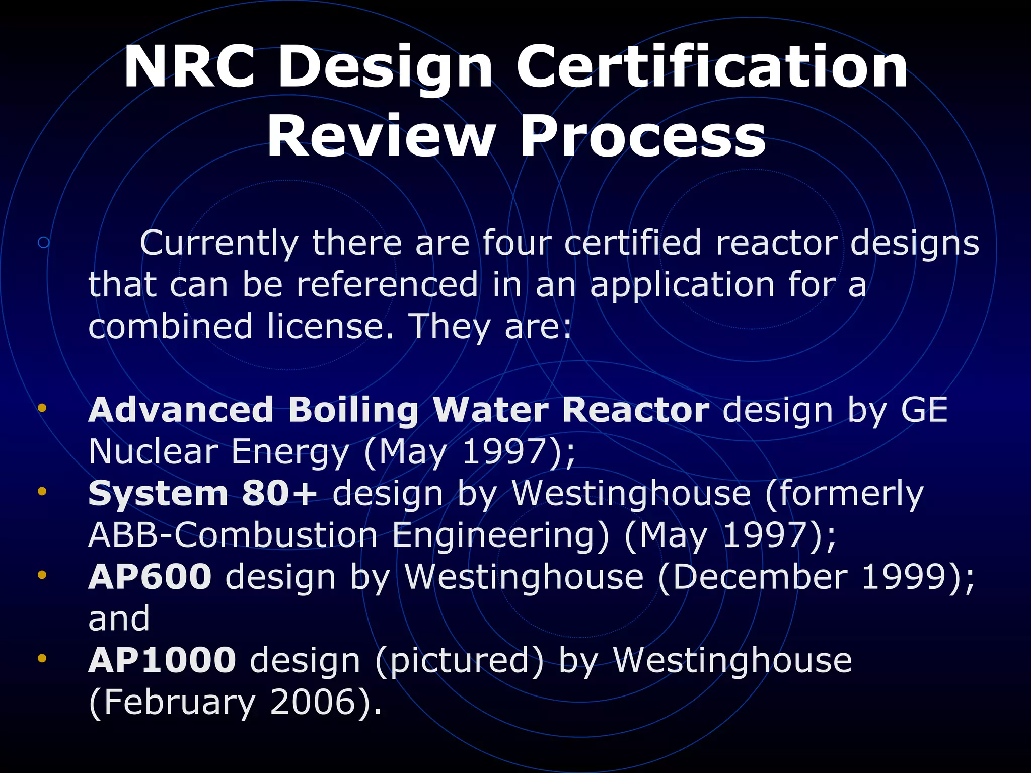 NRC Design Certification Review Process Currently there are four certified reactor designs that can be referenced in an application for a combined license. They are: Advanced Boiling Water Reactor  design by GE Nuclear Energy (May 1997);  System 80+  design by Westinghouse (formerly ABB-Combustion Engineering) (May 1997);  AP600  design by Westinghouse (December 1999); and  AP1000  design (pictured) by Westinghouse (February 2006).  