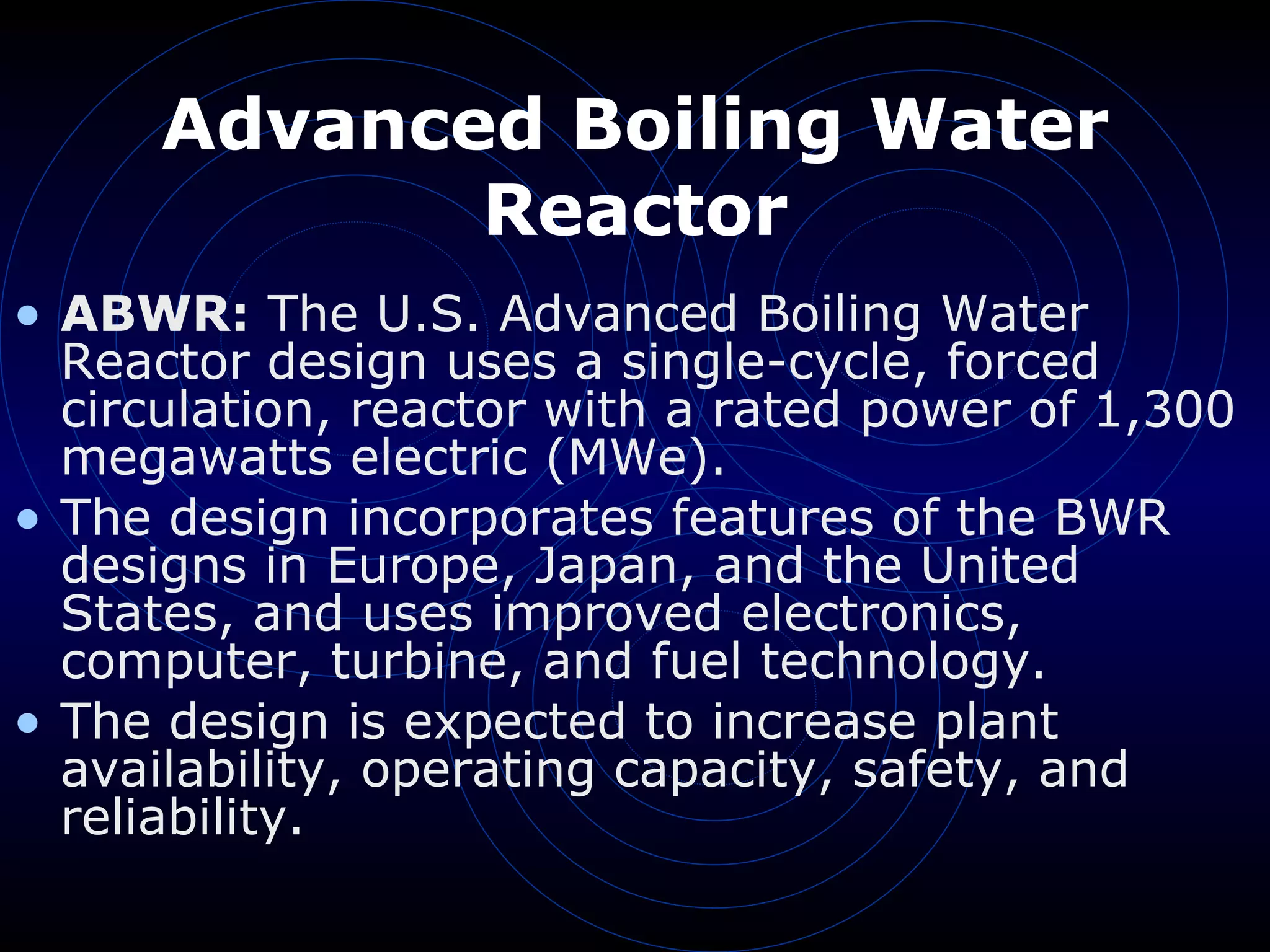 Advanced Boiling Water Reactor ABWR:  The U.S. Advanced Boiling Water Reactor design uses a single-cycle, forced circulation, reactor with a rated power of 1,300 megawatts electric (MWe). The design incorporates features of the BWR designs in Europe, Japan, and the United States, and uses improved electronics, computer, turbine, and fuel technology. The design is expected to increase plant availability, operating capacity, safety, and reliability.  