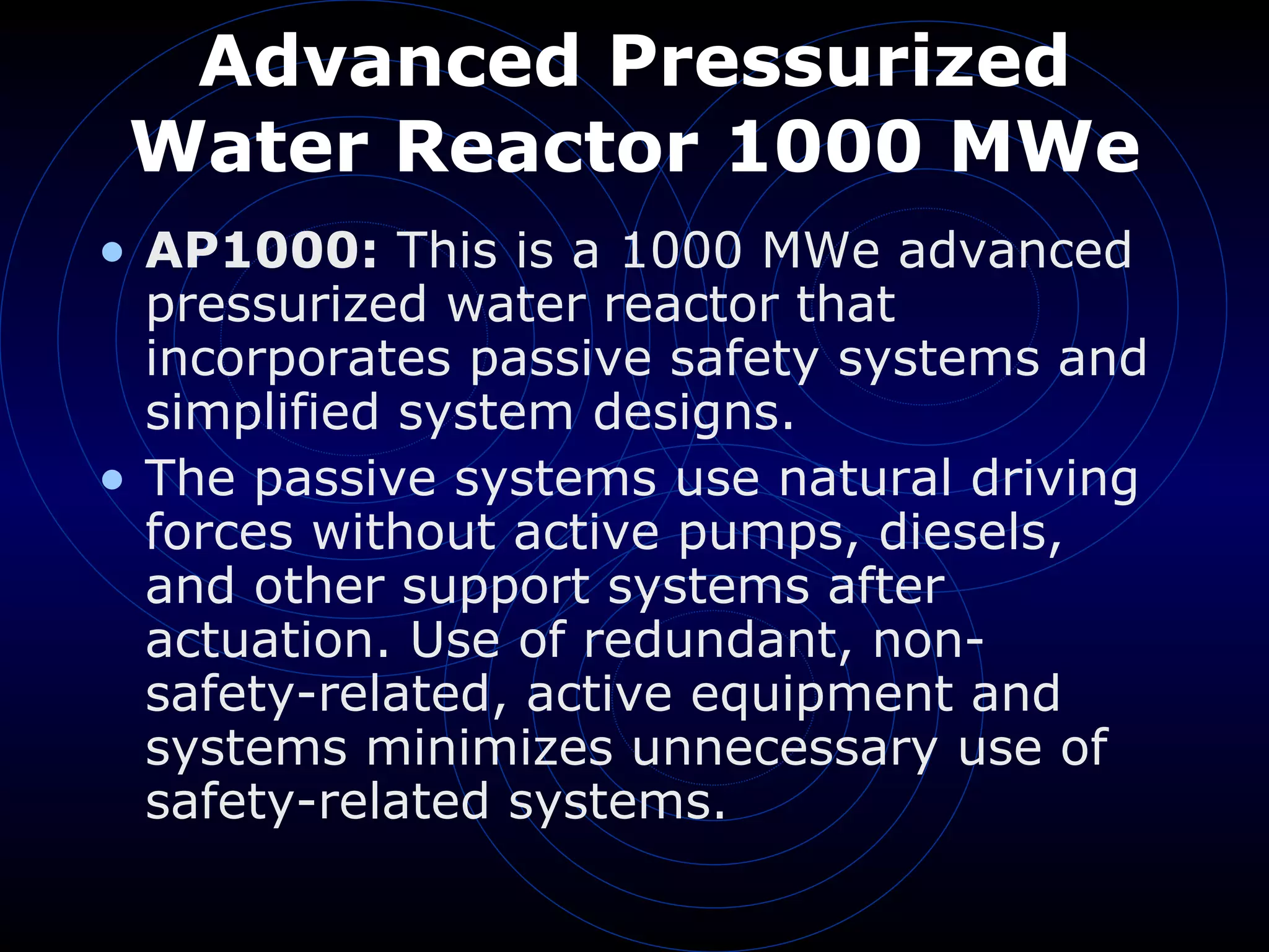 Advanced Pressurized Water Reactor 1000 MWe AP1000:  This is a 1000 MWe advanced pressurized water reactor that incorporates passive safety systems and simplified system designs.  The passive systems use natural driving forces without active pumps, diesels, and other support systems after actuation. Use of redundant, non-safety-related, active equipment and systems minimizes unnecessary use of safety-related systems. 