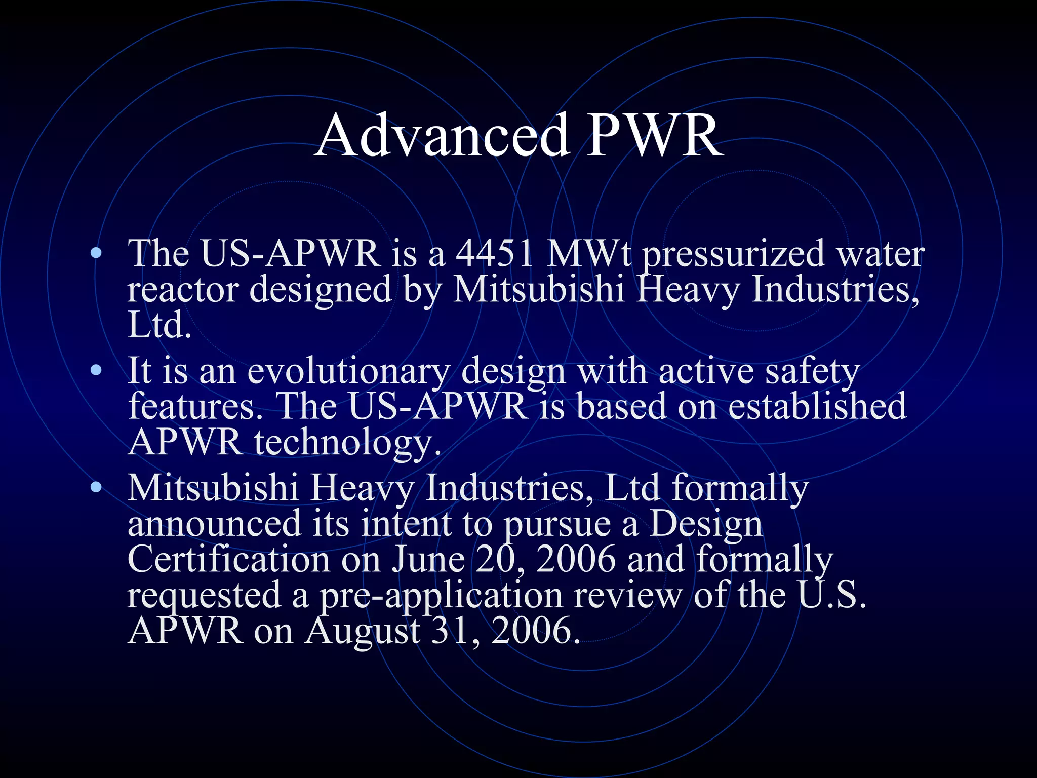 Advanced PWR The US-APWR is a 4451 MWt pressurized water reactor designed by Mitsubishi Heavy Industries, Ltd.  It is an evolutionary design with active safety features. The US-APWR is based on established APWR technology.  Mitsubishi Heavy Industries, Ltd formally announced its intent to pursue a Design Certification on June 20, 2006 and formally requested a pre-application review of the U.S. APWR on August 31, 2006.  