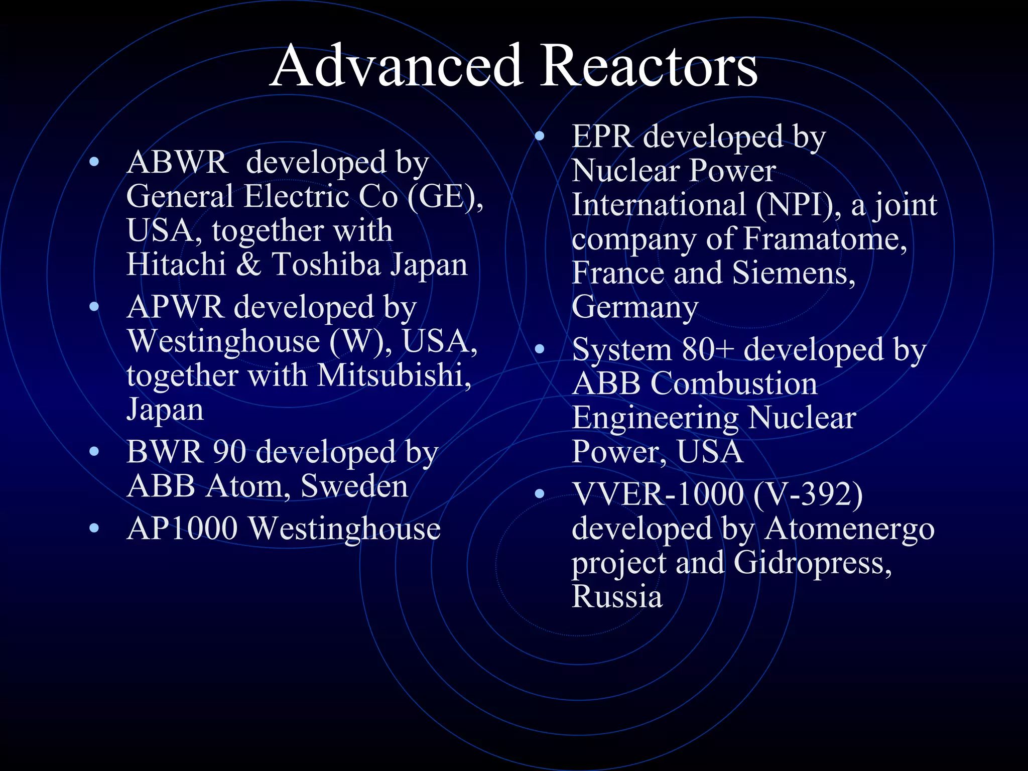 Advanced Reactors ABWR  developed by General Electric Co (GE), USA, together with Hitachi & Toshiba Japan APWR developed by Westinghouse (W), USA, together with Mitsubishi, Japan BWR 90 developed by ABB Atom, Sweden AP1000 Westinghouse EPR developed by Nuclear Power International (NPI), a joint company of Framatome, France and Siemens, Germany  System 80+ developed by ABB Combustion Engineering Nuclear Power, USA VVER-1000 (V-392) developed by Atomenergo project and Gidropress, Russia 