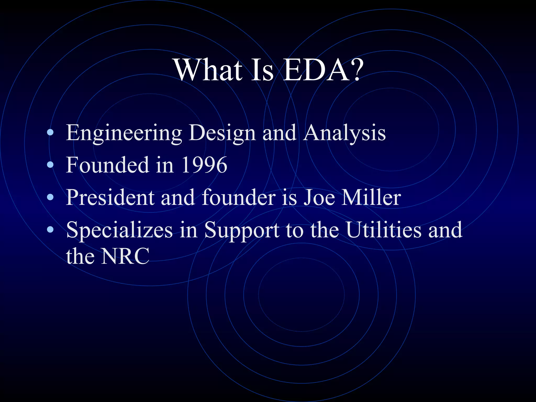 What Is EDA? Engineering Design and Analysis Founded in 1996 President and founder is Joe Miller Specializes in Support to the Utilities and the NRC 