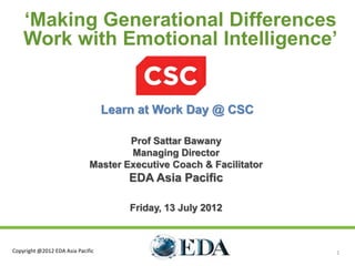 ‘Making Generational Differences
    Work with Emotional Intelligence’


                                   Learn at Work Day @ CSC

                                      Prof Sattar Bawany
                                      Managing Director
                              Master Executive Coach & Facilitator
                                       EDA Asia Pacific

                                       Friday, 13 July 2012



Copyright @2012 EDA Asia Pacific                                     1
 