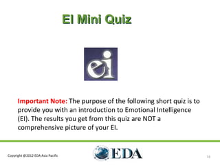 EI Mini Quiz




      Important Note: The purpose of the following short quiz is to
      provide you with an introduction to Emotional Intelligence
      (EI). The results you get from this quiz are NOT a
      comprehensive picture of your EI.


Copyright @2012 EDA Asia Pacific                                      16
 
