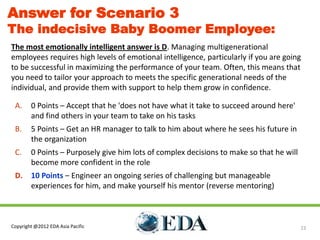 Answer for Scenario 3
The indecisive Baby Boomer Employee:
The most emotionally intelligent answer is D. Managing multigenerational
employees requires high levels of emotional intelligence, particularly if you are going
to be successful in maximizing the performance of your team. Often, this means that
you need to tailor your approach to meets the specific generational needs of the
individual, and provide them with support to help them grow in confidence.

 A.     0 Points – Accept that he 'does not have what it take to succeed around here'
        and find others in your team to take on his tasks
 B.     5 Points – Get an HR manager to talk to him about where he sees his future in
        the organization
 C.     0 Points – Purposely give him lots of complex decisions to make so that he will
        become more confident in the role
 D.     10 Points – Engineer an ongoing series of challenging but manageable
        experiences for him, and make yourself his mentor (reverse mentoring)



Copyright @2012 EDA Asia Pacific                                                          22
 