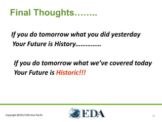 Final Thoughts……..

    If you do tomorrow what you did yesterday
     Your Future is History……………

       If you do tomorrow what we’ve covered today
       Your Future is Historic!!!




Copyright @2012 EDA Asia Pacific                     25
 