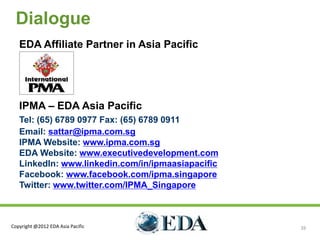 Dialogue
   EDA Affiliate Partner in Asia Pacific




   IPMA – EDA Asia Pacific
   Tel: (65) 6789 0977 Fax: (65) 6789 0911
   Email: sattar@ipma.com.sg
   IPMA Website: www.ipma.com.sg
   EDA Website: www.executivedevelopment.com
   LinkedIn: www.linkedin.com/in/ipmaasiapacific
   Facebook: www.facebook.com/ipma.singapore
   Twitter: www.twitter.com/IPMA_Singapore



Copyright @2012 EDA Asia Pacific                   26
 