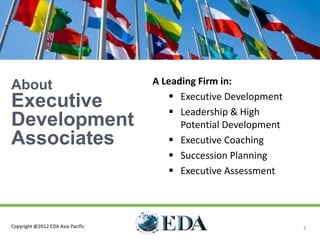About                              A Leading Firm in:

Executive                              Executive Development
                                       Leadership & High
Development                              Potential Development
Associates                             Executive Coaching
                                       Succession Planning
                                       Executive Assessment




Copyright @2012 EDA Asia Pacific                                 3
 
