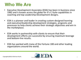 Who We Are
  • Executive Development Associates (EDA) has been in business since
    1982 and is known across the globe for it’s C-Suite capabilities in
    coaching and top Leadership Development designs.

  • EDA is a pioneer and leader in creating custom-designed learning
    and executive/leadership development strategies, programs and
    processes to help clients achieve their strategic objectives and win in
    the marketplace.

  • EDA works in partnership with clients to ensure that their
    development efforts are successful by ensuring maximum leverage
    and bottom-line results.

  • EDA has worked with many of the Fortune 100 and other leading
    organizations around the world.



Copyright @2012 EDA Asia Pacific                                              4
                                   Copyright @2012 EDA Asia Pacific
 